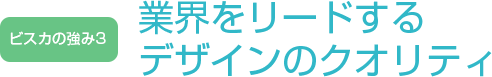 ビスカの強み3 - 業界をリードするデザインのクオリティ